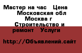 Мастер на час › Цена ­ 500 - Московская обл., Москва г. Строительство и ремонт » Услуги   